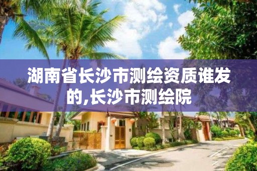 湖南省長沙市測繪資質誰發的,長沙市測繪院