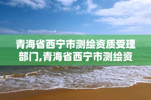 青海省西寧市測繪資質受理部門,青海省西寧市測繪資質受理部門電話