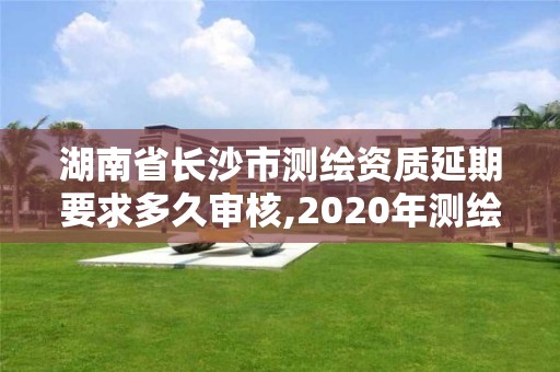 湖南省長沙市測繪資質(zhì)延期要求多久審核,2020年測繪資質(zhì)延期公告。