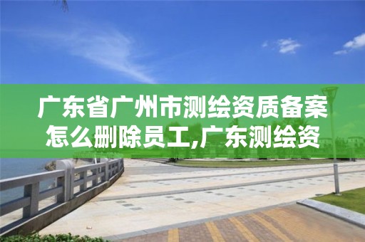 廣東省廣州市測(cè)繪資質(zhì)備案怎么刪除員工,廣東測(cè)繪資質(zhì)查詢(xún)。