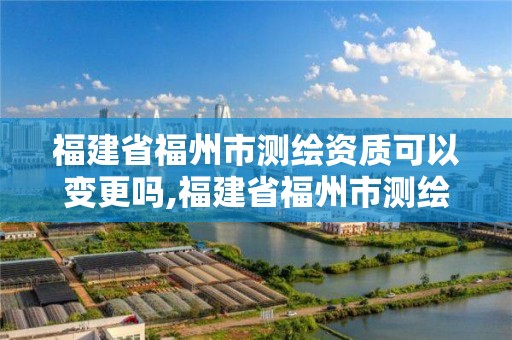 福建省福州市測繪資質可以變更嗎,福建省福州市測繪資質可以變更嗎現在