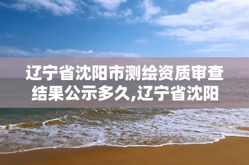 遼寧省沈陽市測繪資質審查結果公示多久,遼寧省沈陽市測繪資質審查結果公示多久出來。