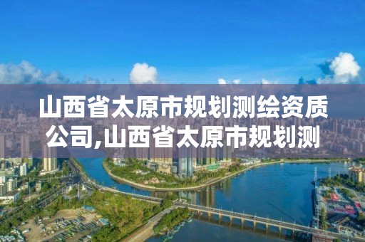 山西省太原市規劃測繪資質公司,山西省太原市規劃測繪資質公司有哪些