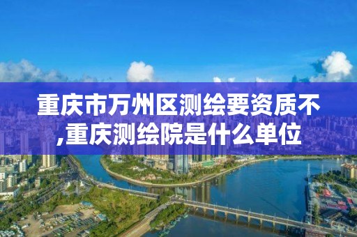 重慶市萬州區測繪要資質不,重慶測繪院是什么單位