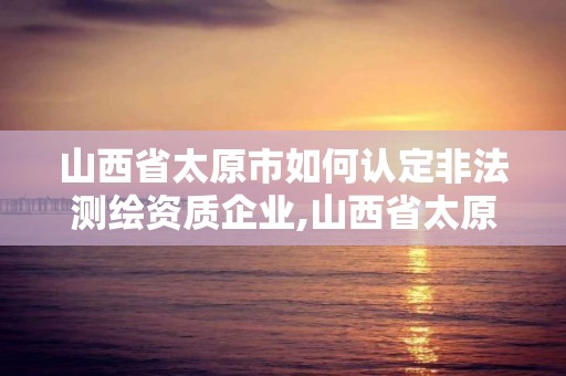 山西省太原市如何認定非法測繪資質企業,山西省太原市如何認定非法測繪資質企業名錄。