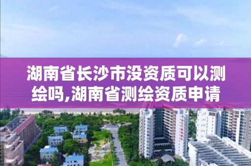 湖南省長沙市沒資質可以測繪嗎,湖南省測繪資質申請公示