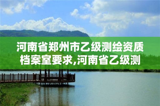 河南省鄭州市乙級測繪資質檔案室要求,河南省乙級測繪公司有多少家。