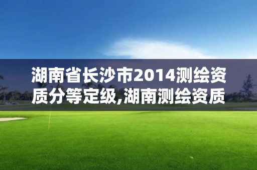 湖南省長沙市2014測繪資質(zhì)分等定級,湖南測繪資質(zhì)管理