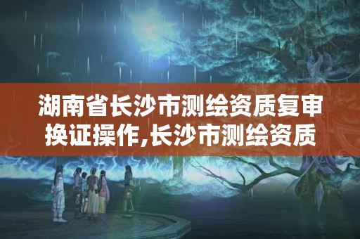 湖南省長沙市測繪資質復審換證操作,長沙市測繪資質單位名單