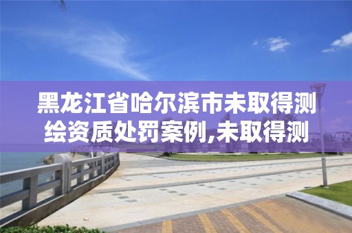 黑龍江省哈爾濱市未取得測繪資質處罰案例,未取得測繪資質證書擅自從事測繪活動的處罰