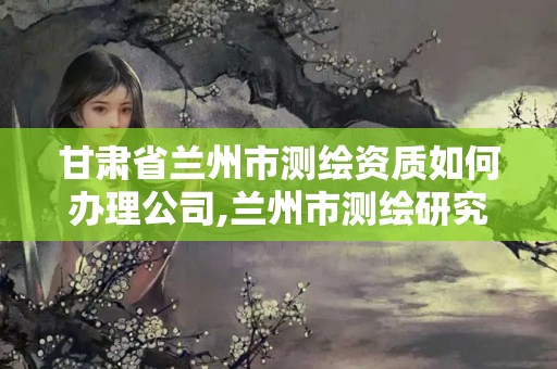 甘肅省蘭州市測繪資質如何辦理公司,蘭州市測繪研究院改企了嗎