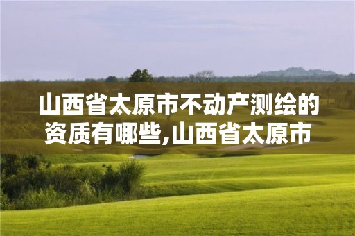 山西省太原市不動(dòng)產(chǎn)測繪的資質(zhì)有哪些,山西省太原市不動(dòng)產(chǎn)測繪的資質(zhì)有哪些項(xiàng)目