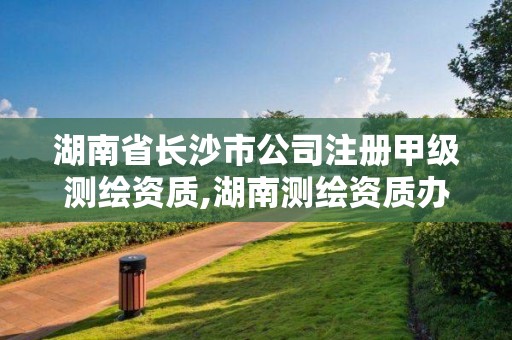 湖南省長沙市公司注冊甲級測繪資質(zhì),湖南測繪資質(zhì)辦理