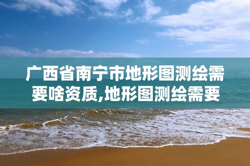 廣西省南寧市地形圖測繪需要啥資質,地形圖測繪需要什么資質。