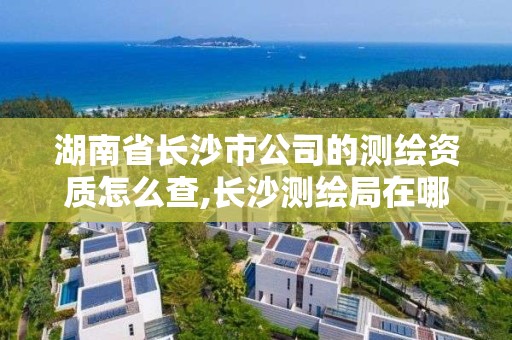 湖南省長沙市公司的測繪資質怎么查,長沙測繪局在哪。