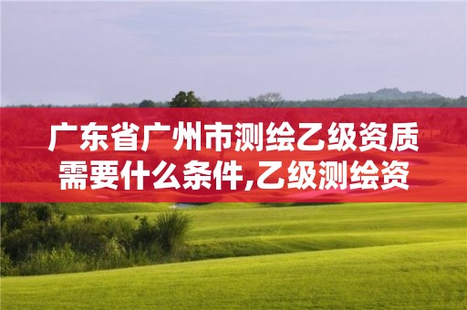 廣東省廣州市測繪乙級資質需要什么條件,乙級測繪資質需要幾個注冊測繪師師。