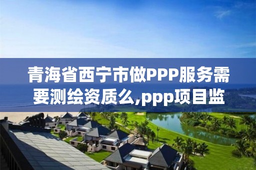 青海省西寧市做PPP服務(wù)需要測繪資質(zhì)么,ppp項(xiàng)目監(jiān)測服務(wù)平臺。