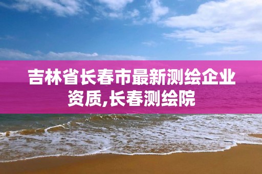 吉林省長春市最新測繪企業資質,長春測繪院