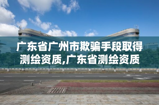 廣東省廣州市欺騙手段取得測(cè)繪資質(zhì),廣東省測(cè)繪資質(zhì)辦理流程