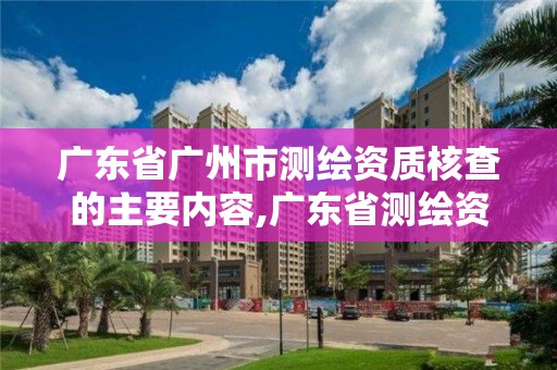 廣東省廣州市測繪資質核查的主要內容,廣東省測繪資質辦理流程。