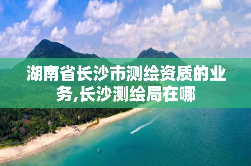 湖南省長沙市測繪資質的業務,長沙測繪局在哪