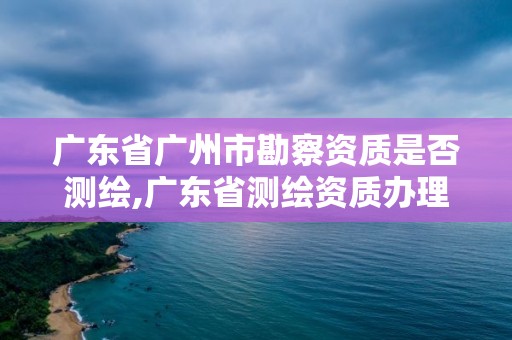 廣東省廣州市勘察資質是否測繪,廣東省測繪資質辦理流程