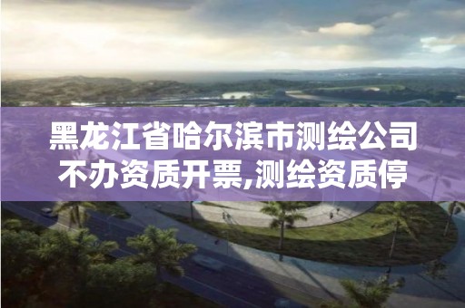 黑龍江省哈爾濱市測繪公司不辦資質(zhì)開票,測繪資質(zhì)停辦了嗎