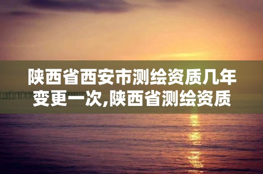 陜西省西安市測繪資質幾年變更一次,陜西省測繪資質單位質量保證體系考核細則。