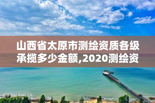 山西省太原市測繪資質各級承攬多少金額,2020測繪資質