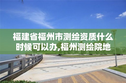 福建省福州市測繪資質什么時候可以辦,福州測繪院地址