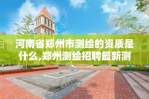 河南省鄭州市測繪的資質是什么,鄭州測繪招聘最新測繪招聘