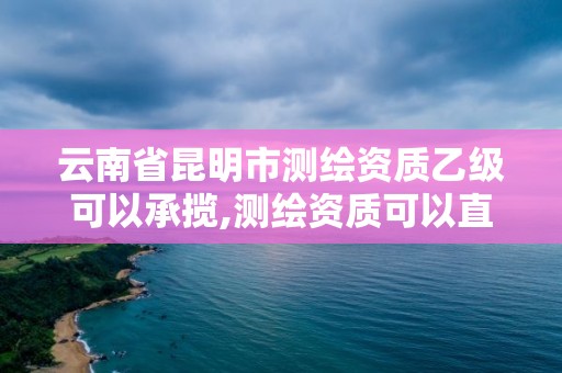 云南省昆明市測繪資質乙級可以承攬,測繪資質可以直接辦理乙級