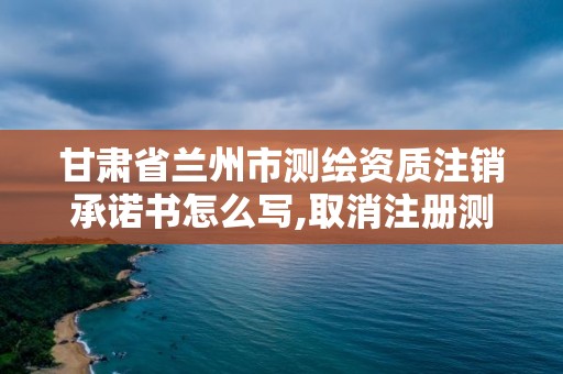 甘肅省蘭州市測繪資質注銷承諾書怎么寫,取消注冊測繪