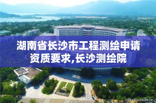 湖南省長(zhǎng)沙市工程測(cè)繪申請(qǐng)資質(zhì)要求,長(zhǎng)沙測(cè)繪院