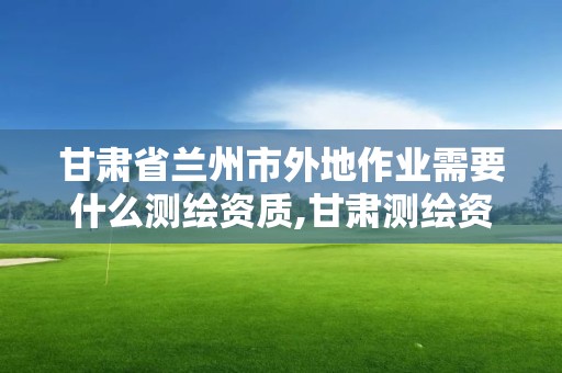 甘肅省蘭州市外地作業(yè)需要什么測繪資質(zhì),甘肅測繪資質(zhì)辦理。