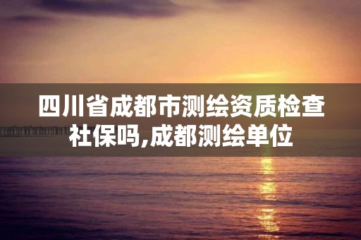 四川省成都市測(cè)繪資質(zhì)檢查社保嗎,成都測(cè)繪單位