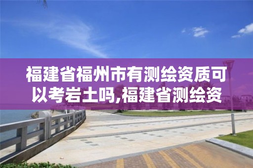 福建省福州市有測繪資質可以考巖土嗎,福建省測繪資質查詢。