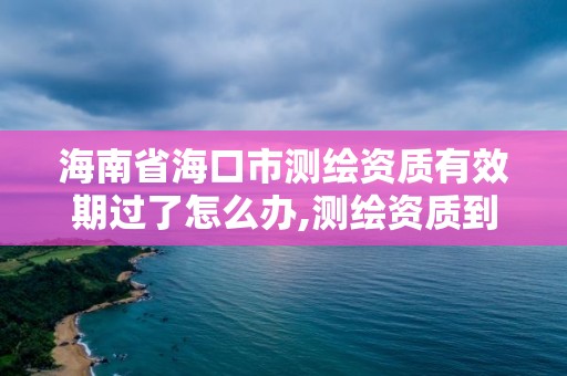 海南省海口市測繪資質有效期過了怎么辦,測繪資質到期未及時延續