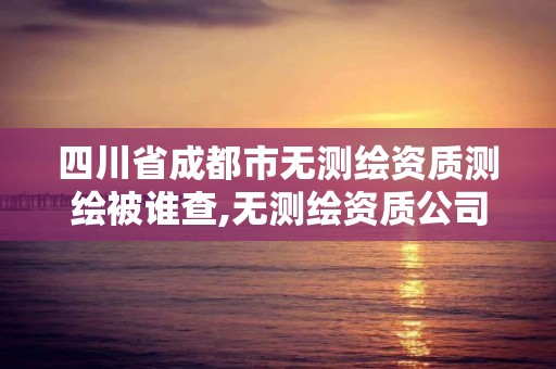 四川省成都市無(wú)測(cè)繪資質(zhì)測(cè)繪被誰(shuí)查,無(wú)測(cè)繪資質(zhì)公司進(jìn)行測(cè)繪的后果