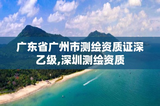 廣東省廣州市測繪資質(zhì)證深乙級,深圳測繪資質(zhì)