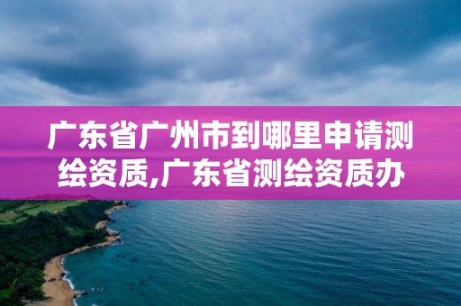 廣東省廣州市到哪里申請測繪資質(zhì),廣東省測繪資質(zhì)辦理流程