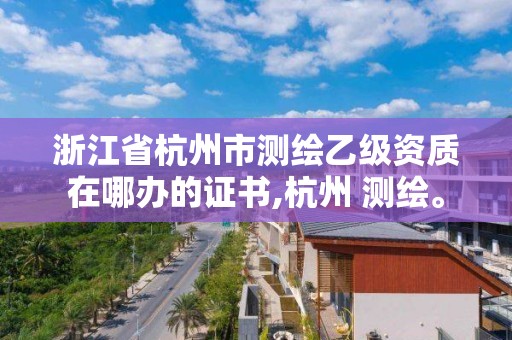 浙江省杭州市測繪乙級資質在哪辦的證書,杭州 測繪。