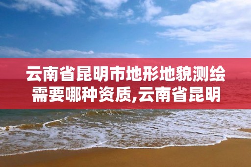 云南省昆明市地形地貌測繪需要哪種資質,云南省昆明市地形地貌測繪需要哪種資質