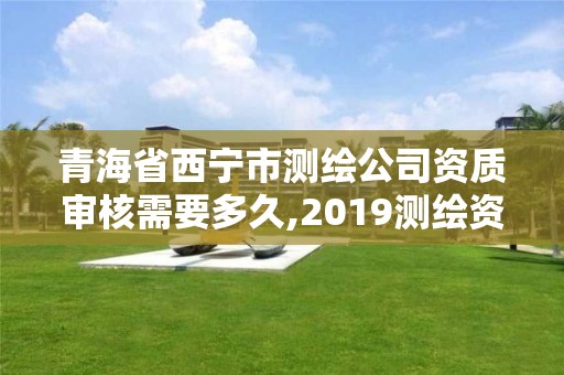 青海省西寧市測繪公司資質審核需要多久,2019測繪資質年審政策。