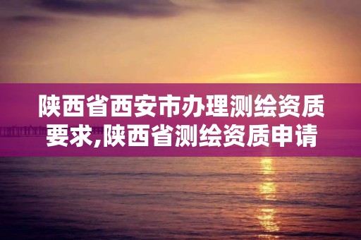 陜西省西安市辦理測繪資質要求,陜西省測繪資質申請材料