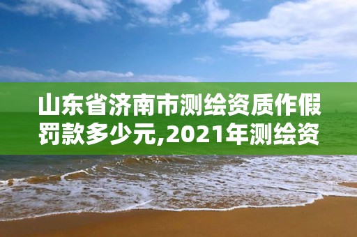 山東省濟南市測繪資質作假罰款多少元,2021年測繪資質延期山東。