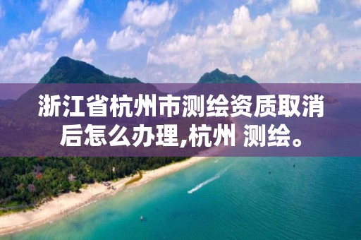 浙江省杭州市測繪資質取消后怎么辦理,杭州 測繪。