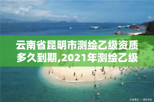 云南省昆明市測繪乙級資質多久到期,2021年測繪乙級資質