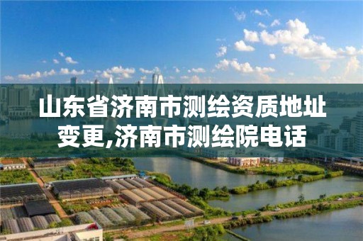 山東省濟南市測繪資質地址變更,濟南市測繪院電話