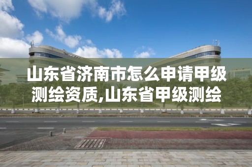 山東省濟南市怎么申請甲級測繪資質,山東省甲級測繪單位